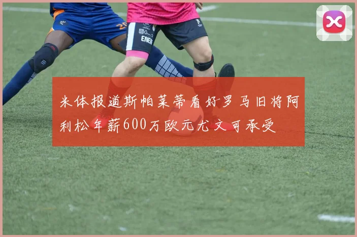 米体报道斯帕莱蒂看好罗马旧将阿利松年薪600万欧元尤文可承受