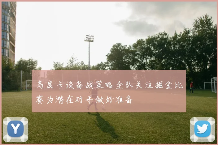 乌度卡谈备战策略全队关注掘金比赛为潜在对手做好准备