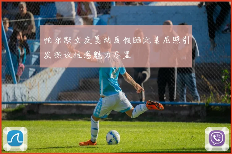 帕尔默女友戛纳度假晒比基尼照引发热议性感魅力尽显