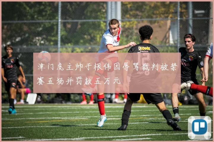 津门虎主帅于根伟因辱骂裁判被禁赛五场并罚款五万元