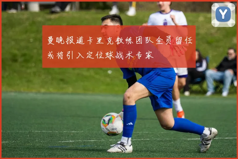 曼晚报道卡里克教练团队全员留任或将引入定位球战术专家