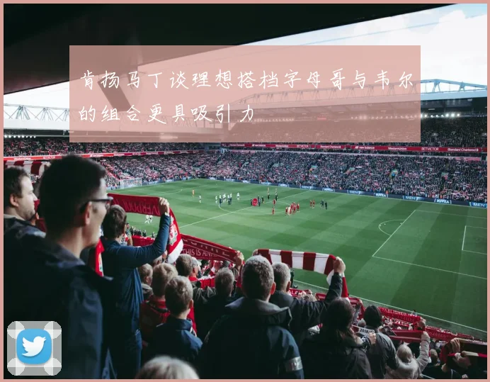 肯扬马丁谈理想搭档字母哥与韦尔的组合更具吸引力