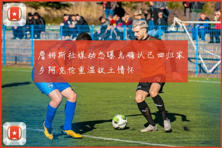 詹姆斯社媒动态曝光确认已回归家乡阿克伦重温故土情怀