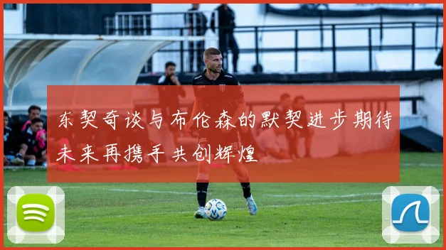 东契奇谈与布伦森的默契进步期待未来再携手共创辉煌