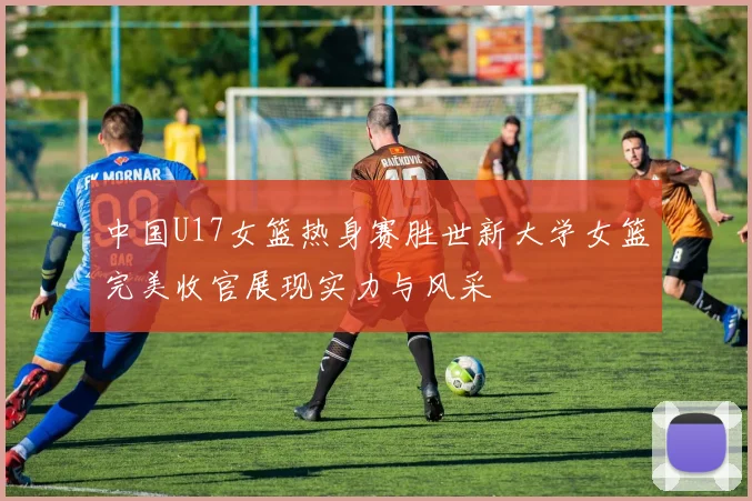 中国U17女篮热身赛胜世新大学女篮完美收官展现实力与风采