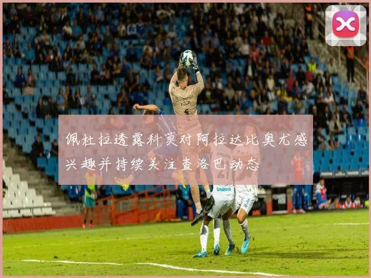 佩杜拉透露科莫对阿拉达比奥尤感兴趣并持续关注查洛巴动态