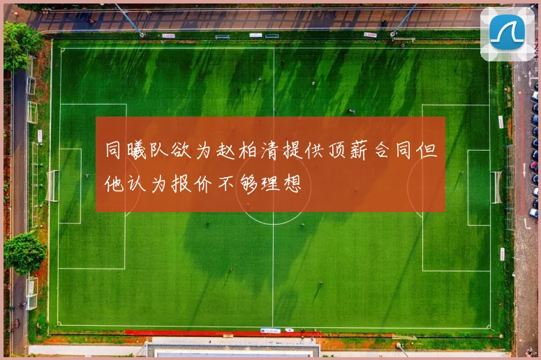 同曦队欲为赵柏清提供顶薪合同但他认为报价不够理想