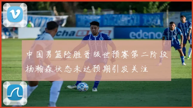 中国男篮险胜晋级世预赛第二阶段杨瀚森状态未达预期引发关注