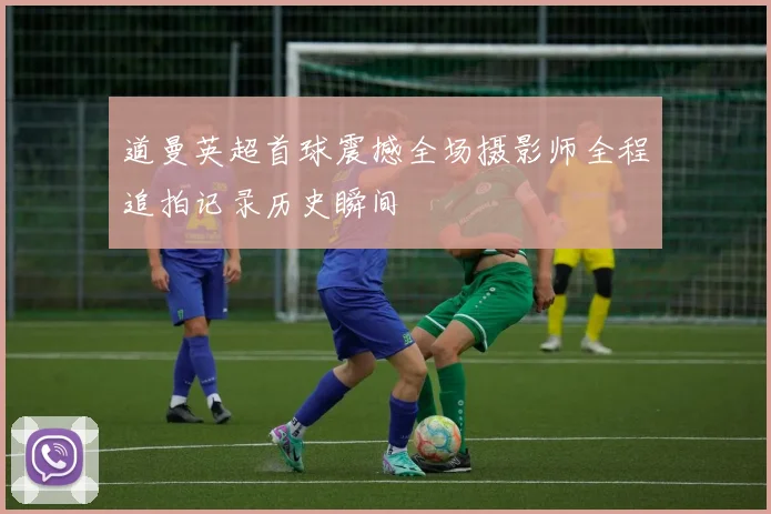 道曼英超首球震撼全场摄影师全程追拍记录历史瞬间