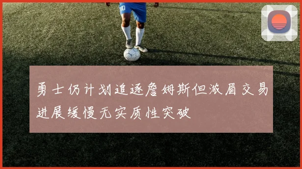 勇士仍计划追逐詹姆斯但浓眉交易进展缓慢无实质性突破