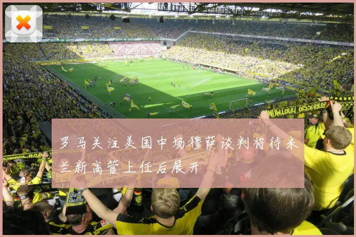 罗马关注美国中场穆萨谈判将待米兰新高管上任后展开