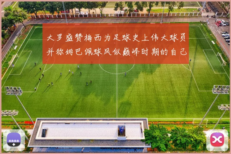 大罗盛赞梅西为足球史上伟大球员并称姆巴佩球风似巅峰时期的自己