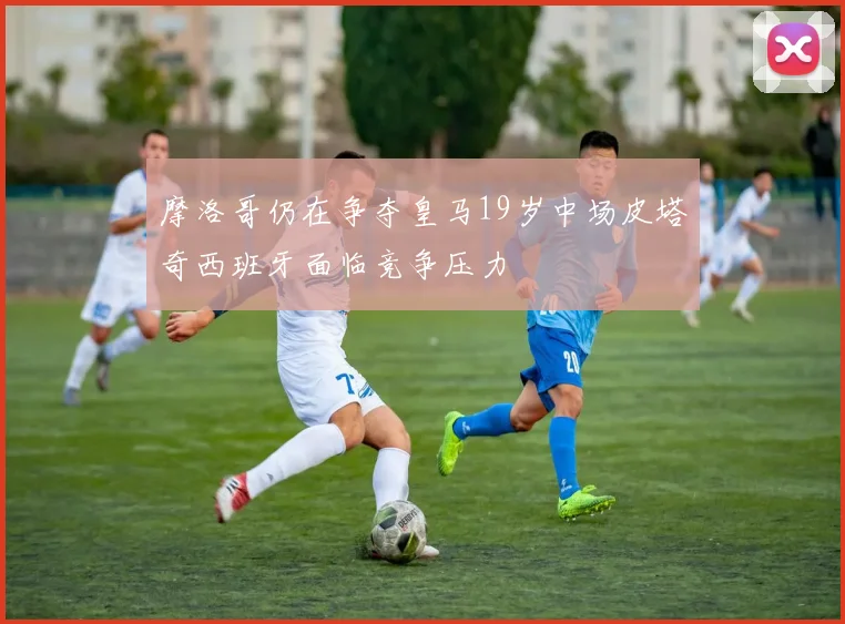 摩洛哥仍在争夺皇马19岁中场皮塔奇西班牙面临竞争压力
