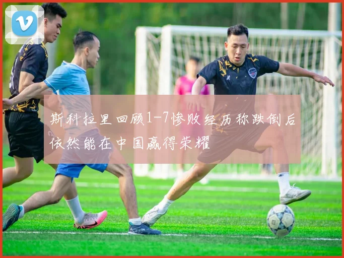 斯科拉里回顾1-7惨败经历称跌倒后依然能在中国赢得荣耀