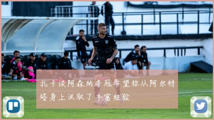 扎卡谈阿森纳夺冠希望称从阿尔特塔身上汲取了丰富经验