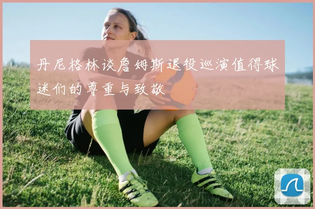 丹尼格林谈詹姆斯退役巡演值得球迷们的尊重与致敬