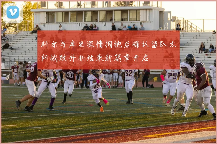 科尔与库里深情拥抱后确认留队太阳战败并非结束新篇章开启