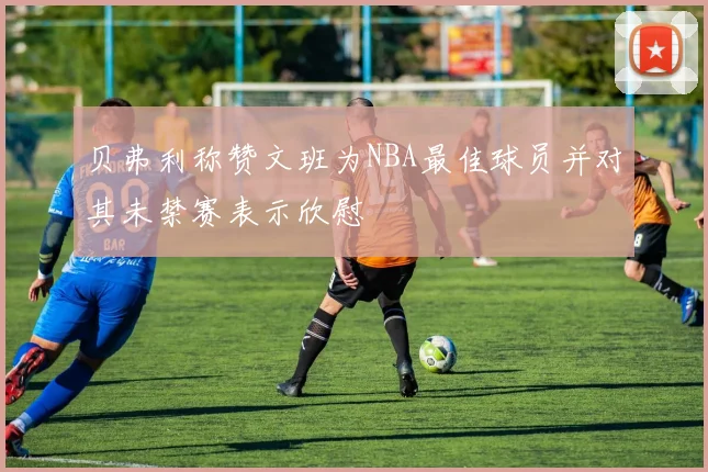 贝弗利称赞文班为NBA最佳球员并对其未禁赛表示欣慰