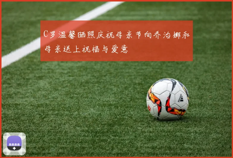 C罗温馨晒照庆祝母亲节向乔治娜和母亲送上祝福与爱意