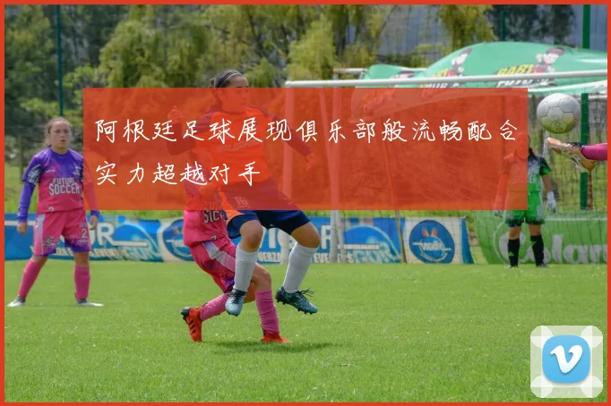 阿根廷足球展现俱乐部般流畅配合实力超越对手
