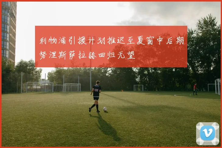利物浦引援计划推迟至夏窗中后期努涅斯萨拉赫回归无望
