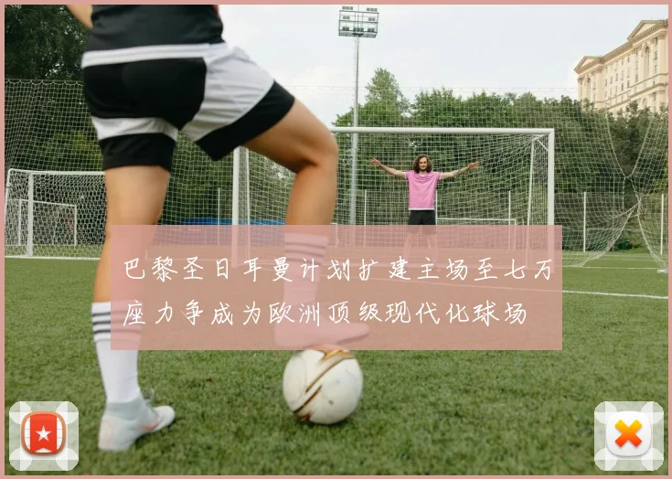 巴黎圣日耳曼计划扩建主场至七万座力争成为欧洲顶级现代化球场