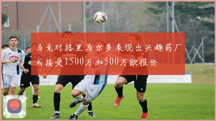 马竞对格里马尔多表现出兴趣药厂或接受1500万加500万欧报价