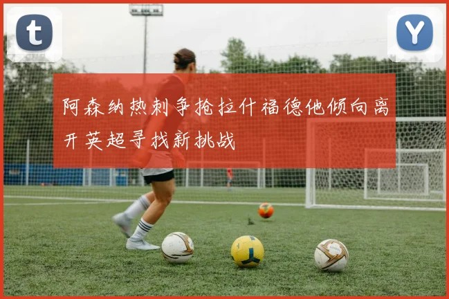 阿森纳热刺争抢拉什福德他倾向离开英超寻找新挑战
