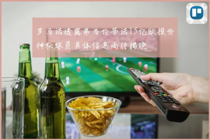 罗马诺透露弗洛伦蒂诺15亿欧报价神秘球员具体信息尚待揭晓