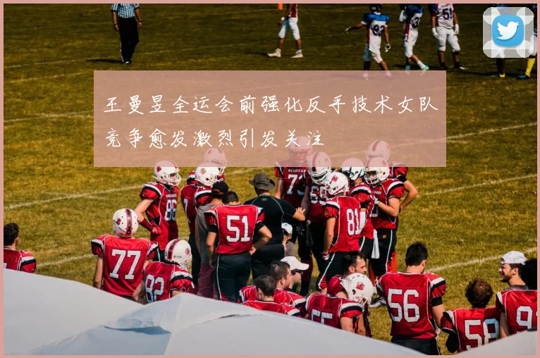 王曼昱全运会前强化反手技术女队竞争愈发激烈引发关注