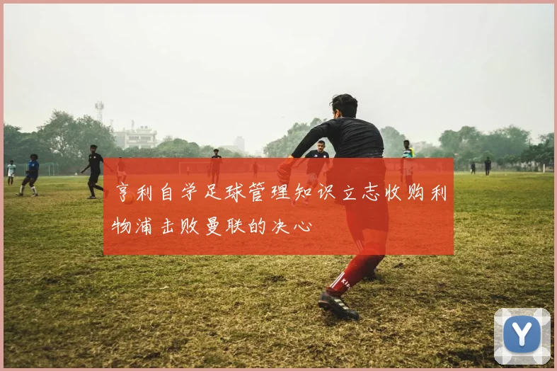 亨利自学足球管理知识立志收购利物浦击败曼联的决心