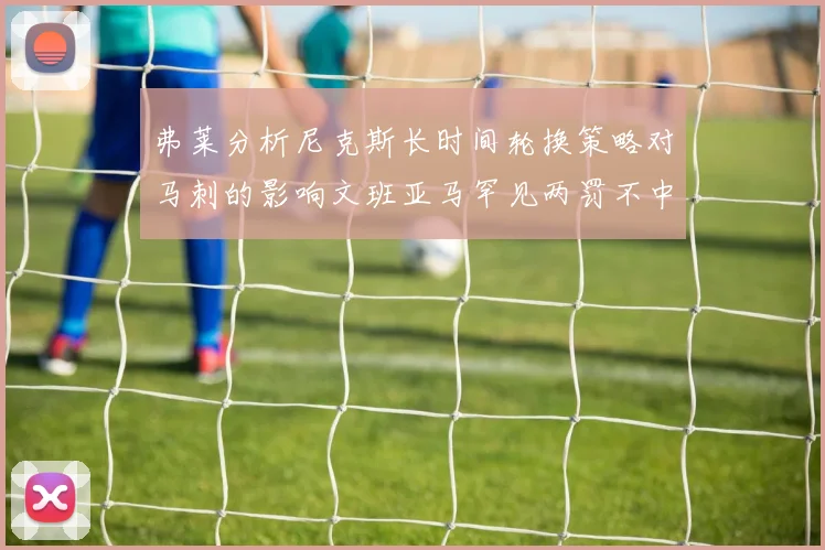 弗莱分析尼克斯长时间轮换策略对马刺的影响文班亚马罕见两罚不中引发关注